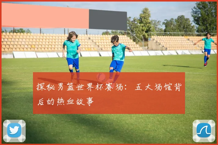 探秘男篮世界杯赛场：五大场馆背后的热血故事