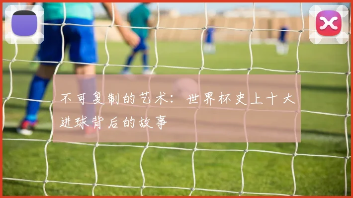 不可复制的艺术：世界杯史上十大进球背后的故事