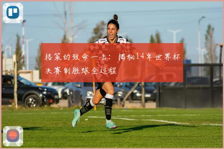 格策的致命一击：揭秘14年世界杯决赛制胜球全过程