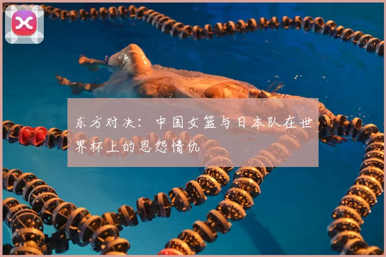 东方对决：中国女篮与日本队在世界杯上的恩怨情仇