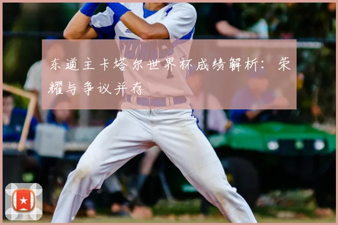 东道主卡塔尔世界杯成绩解析：荣耀与争议并存