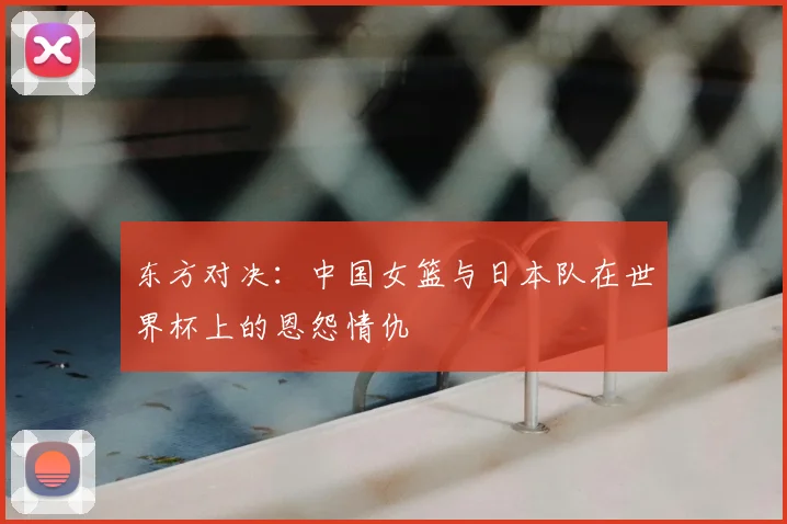 东方对决：中国女篮与日本队在世界杯上的恩怨情仇