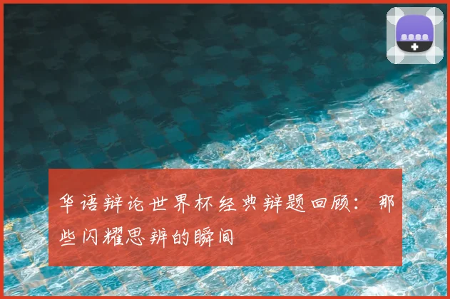 华语辩论世界杯经典辩题回顾：那些闪耀思辨的瞬间