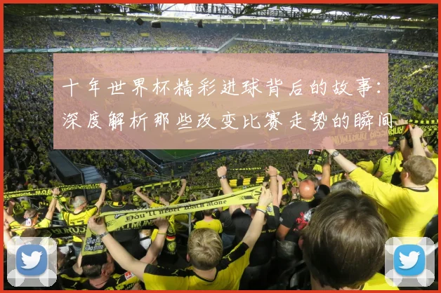 十年世界杯精彩进球背后的故事：深度解析那些改变比赛走势的瞬间