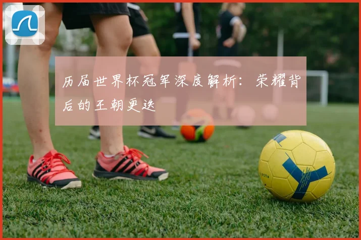历届世界杯冠军深度解析：荣耀背后的王朝更迭