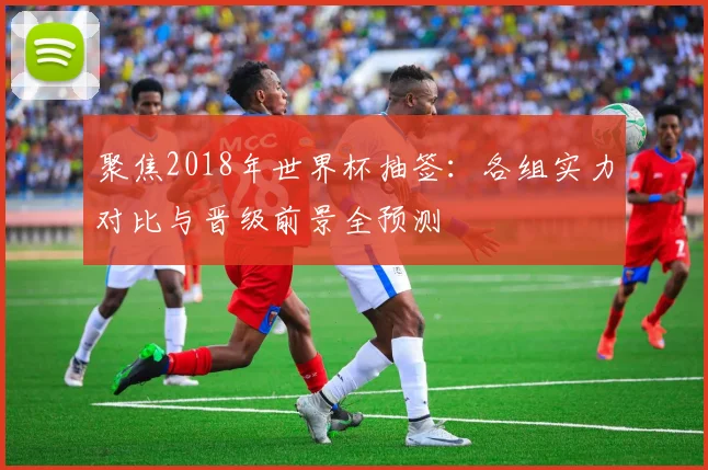 聚焦2018年世界杯抽签：各组实力对比与晋级前景全预测