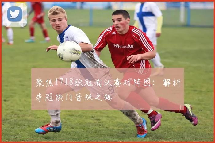 聚焦1718欧冠淘汰赛对阵图：解析夺冠热门晋级之路