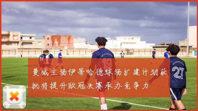 曼城主场伊蒂哈德球场扩建计划获批将提升欧冠决赛承办竞争力