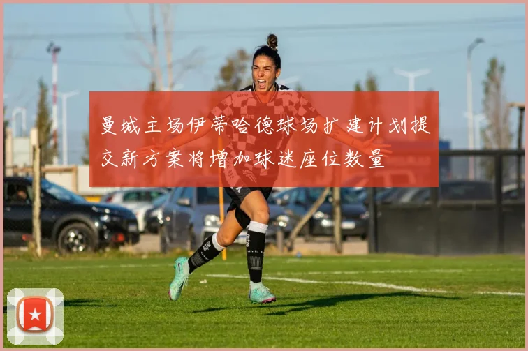 曼城主场伊蒂哈德球场扩建计划提交新方案将增加球迷座位数量