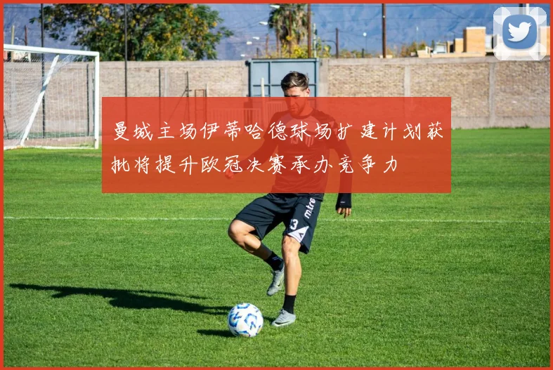 曼城主场伊蒂哈德球场扩建计划获批将提升欧冠决赛承办竞争力