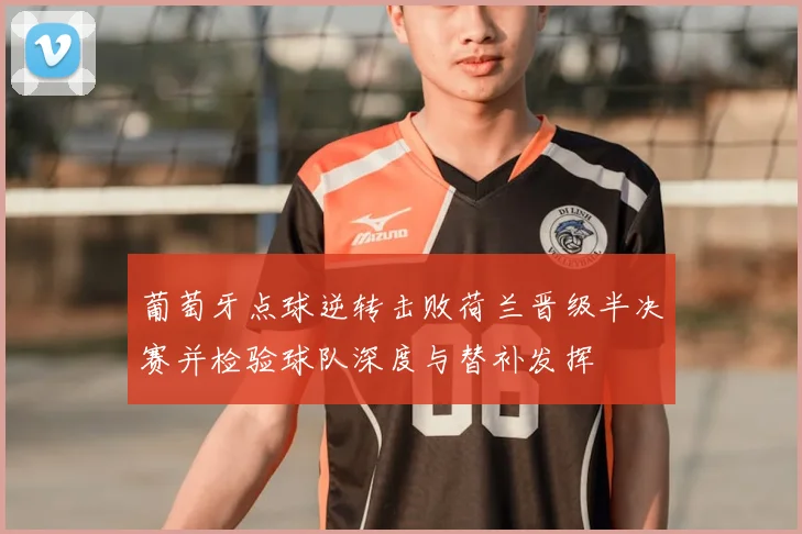 葡萄牙点球逆转击败荷兰晋级半决赛并检验球队深度与替补发挥